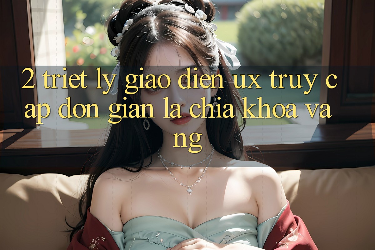 2. Triết Lý Giao diện UX: “Truy Cập Đơn Giản” Là Chìa Khóa Vàng