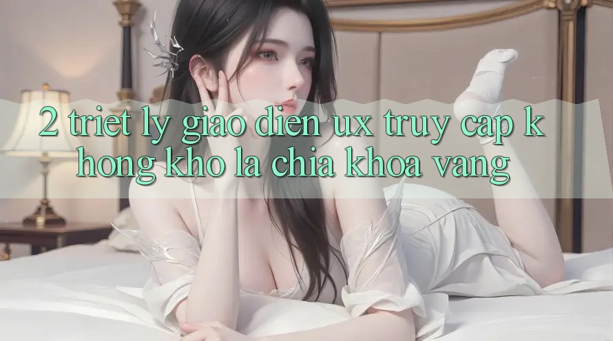 2. Triết Lý Giao diện UX: “Truy Cập Không khó” Là Chìa Khóa Vàng