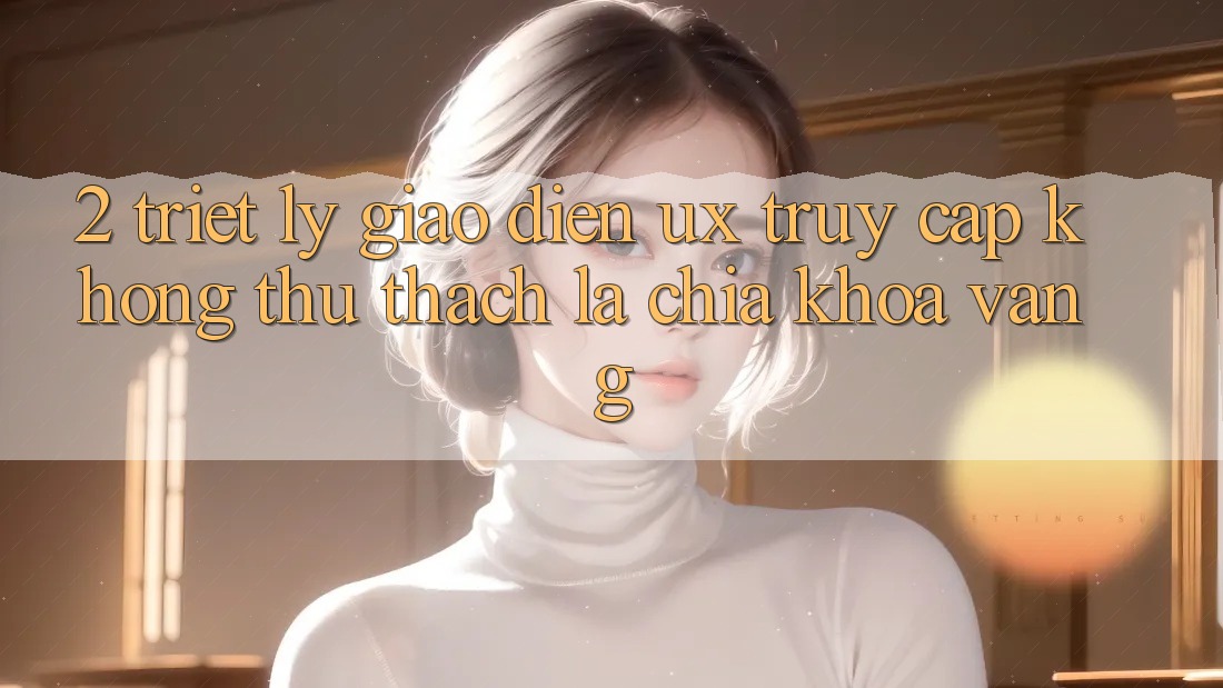 2. Triết Lý Giao diện UX: “Truy Cập Không thử thách” Là Chìa Khóa Vàng