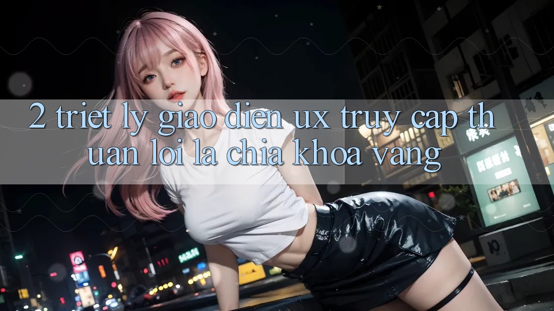 2. Triết Lý Giao diện UX: “Truy Cập Thuận lợi” Là Chìa Khóa Vàng