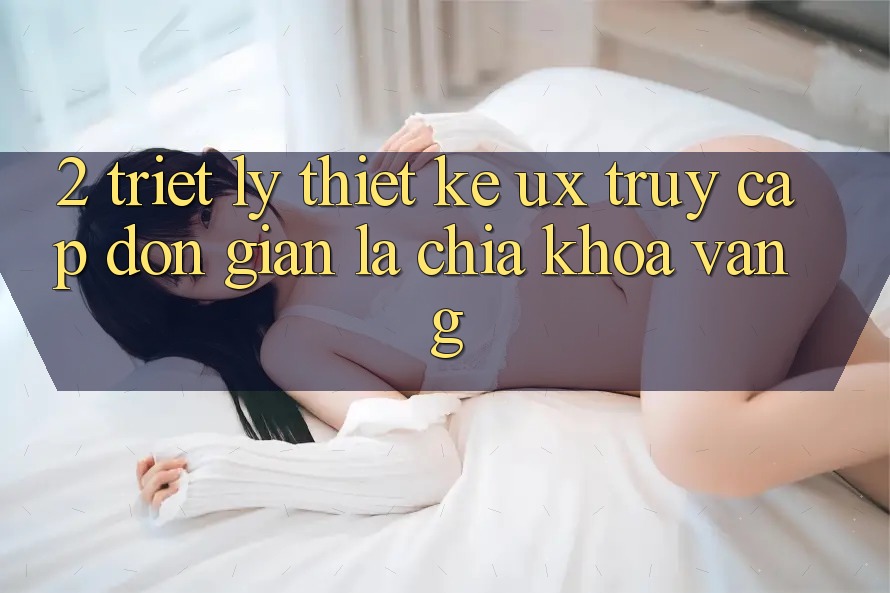 2. Triết Lý Thiết Kế UX: “Truy Cập Đơn giản” Là Chìa Khóa Vàng