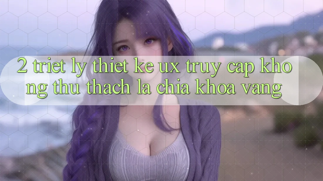 2. Triết Lý Thiết Kế UX: “Truy Cập Không thử thách” Là Chìa Khóa Vàng