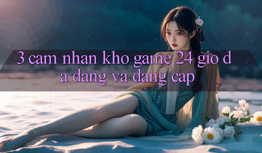 3. Cảm nhận Kho Game 24 Giờ Đa Dạng Và Đẳng Cấp
