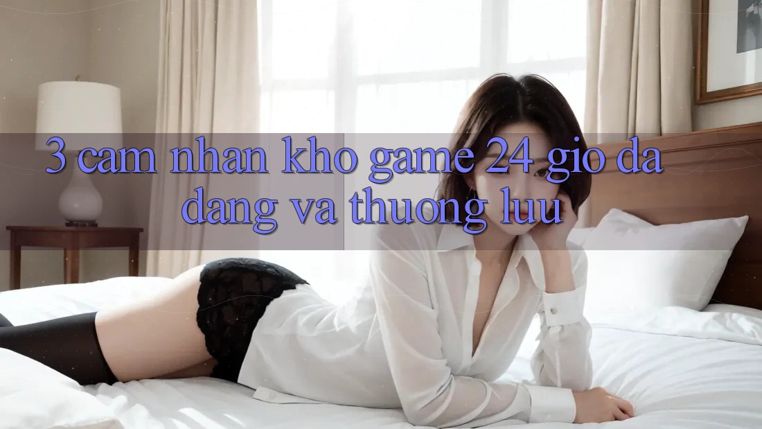 3. Cảm nhận Kho Game 24 Giờ Đa Dạng Và Thượng lưu