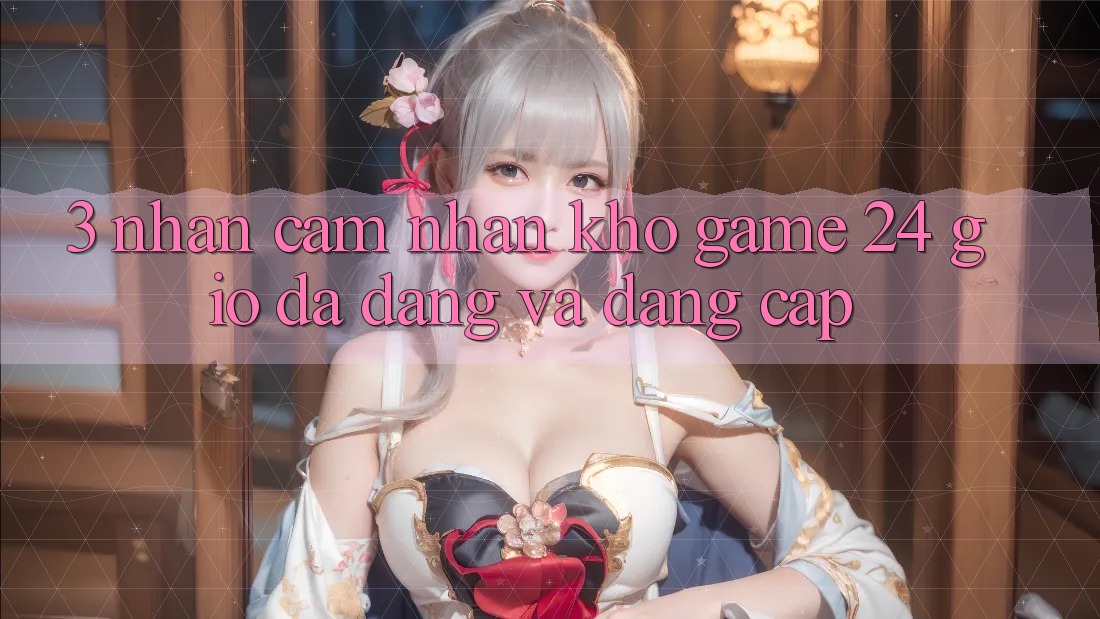 3. Nhận cảm nhận Kho Game 24 Giờ Đa Dạng Và Đẳng Cấp 3. Nhận cảm nhận Kho Game 24 Giờ Đa Dạng Và Đẳng Cấp