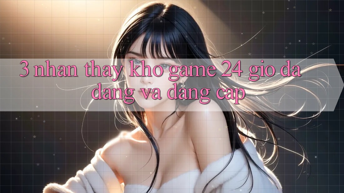 3. Nhận thấy Kho Game 24 Giờ Đa Dạng Và Đẳng cấp