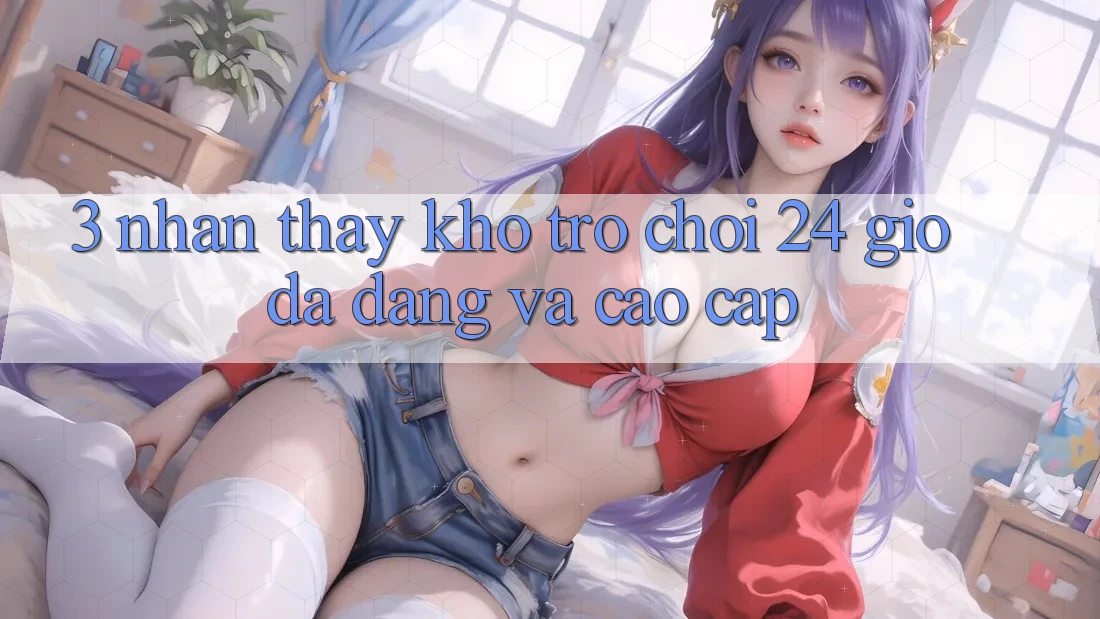 3. Nhận thấy Kho Trò chơi 24 Giờ Đa Dạng Và Cao cấp