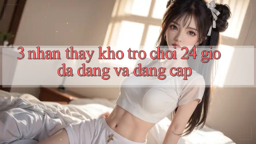 3. Nhận thấy Kho Trò chơi 24 Giờ Đa Dạng Và Đẳng cấp