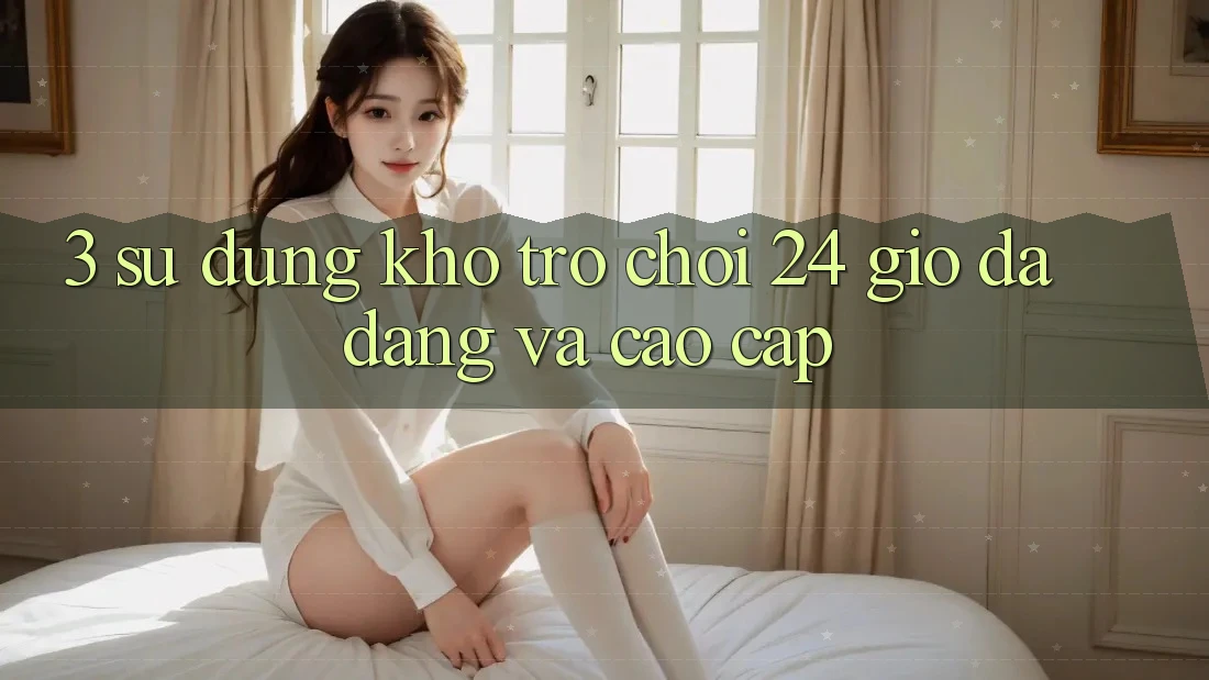 3. Sử dụng Kho Trò chơi 24 Giờ Đa Dạng Và Cao cấp