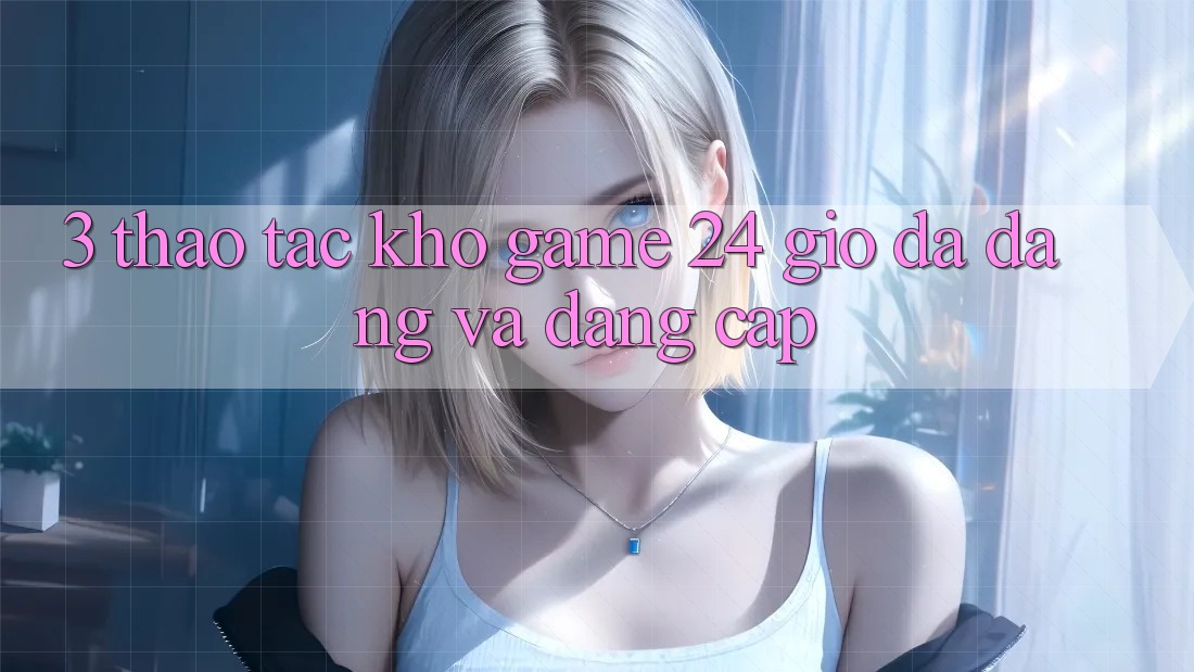 3. Thao tác Kho Game 24 Giờ Đa Dạng Và Đẳng cấp
