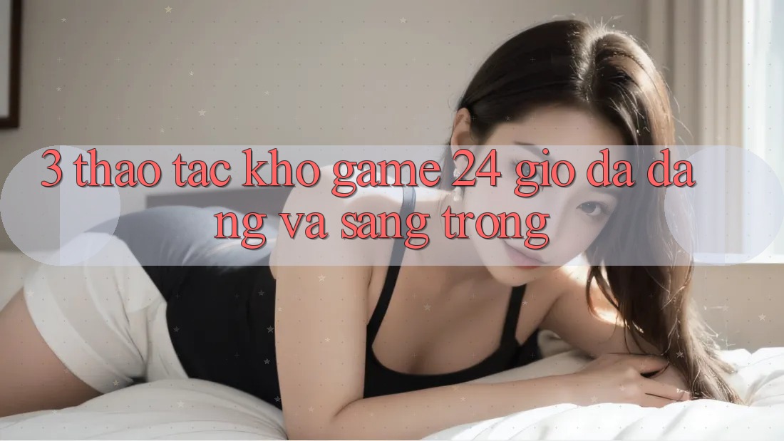 3. Thao tác Kho Game 24 Giờ Đa Dạng Và Sang trọng