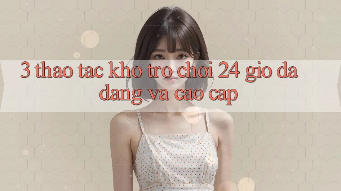 3. Thao tác Kho Trò chơi 24 Giờ Đa Dạng Và Cao cấp