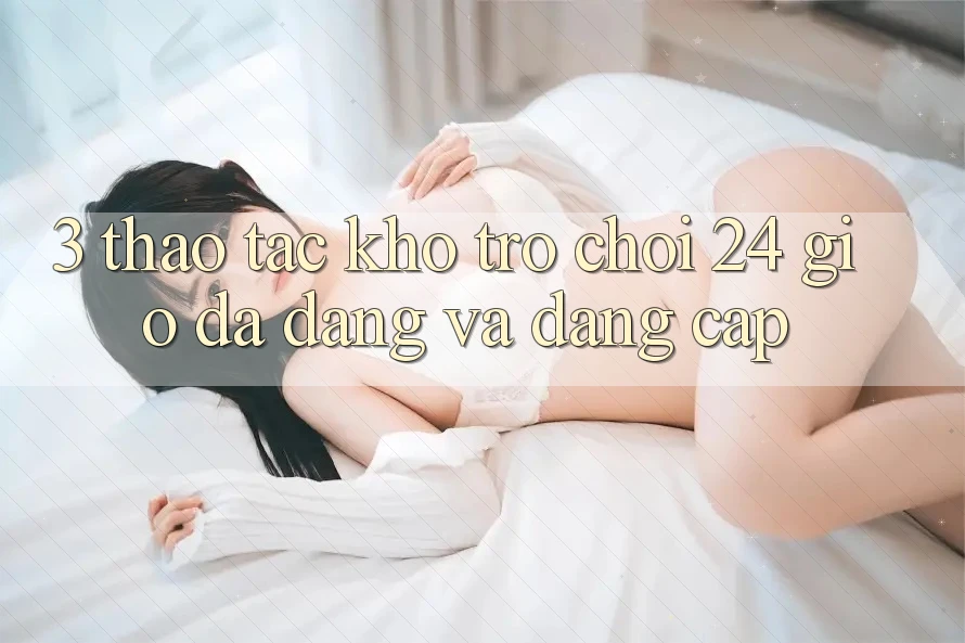 3. Thao tác Kho Trò chơi 24 Giờ Đa Dạng Và Đẳng Cấp