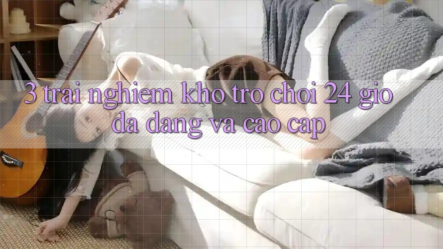3. Trải nghiệm Kho Trò chơi 24 Giờ Đa Dạng Và Cao cấp