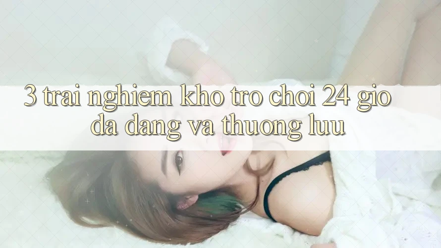 3. Trải nghiệm Kho Trò chơi 24 Giờ Đa Dạng Và Thượng lưu