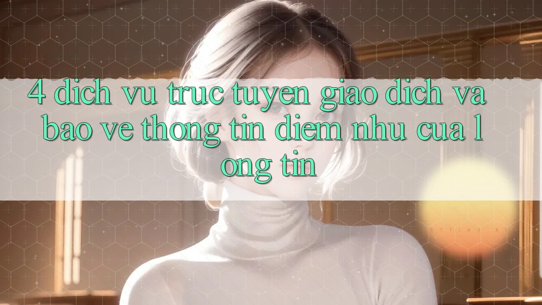 4. Dịch vụ trực tuyến Giao Dịch Và Bảo vệ thông tin: Điểm Như Của Lòng Tin