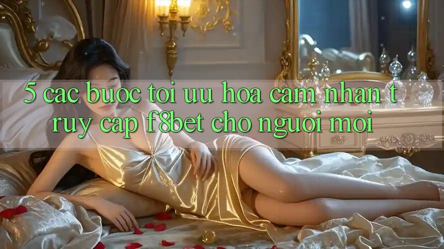 5. Các bước Tối Ưu Hóa Cảm nhận Truy Cập F8bet Cho Người Mới