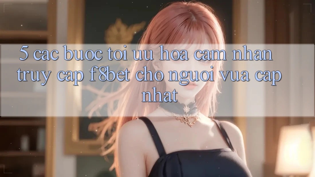 5. Các bước Tối Ưu Hóa Cảm nhận Truy Cập F8bet Cho Người Vừa cập nhật