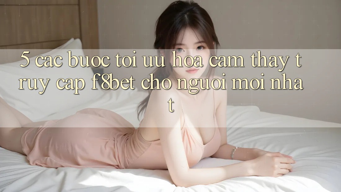 5. Các bước Tối Ưu Hóa Cảm thấy Truy Cập F8bet Cho Người Mới nhất