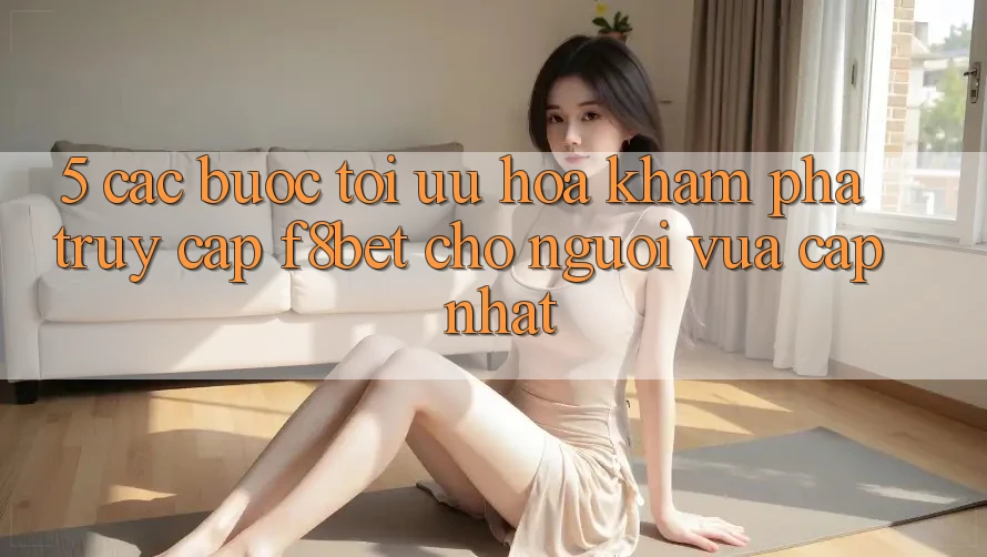 5. Các bước Tối Ưu Hóa Khám phá Truy Cập F8bet Cho Người Vừa cập nhật