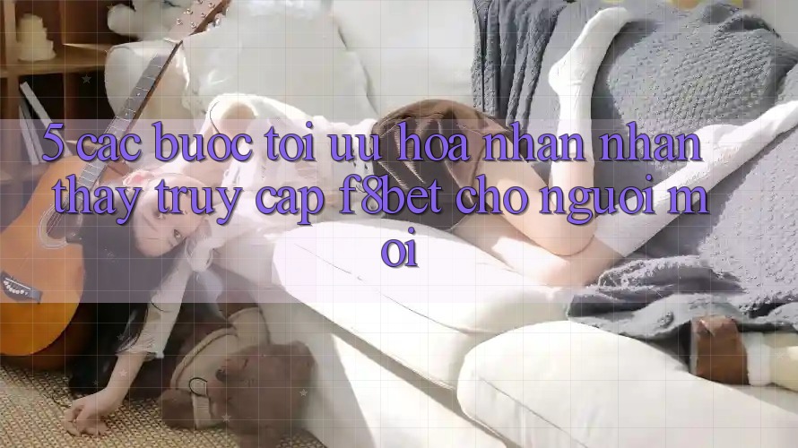 5. Các bước Tối Ưu Hóa Nhận nhận thấy Truy Cập F8bet Cho Người Mới