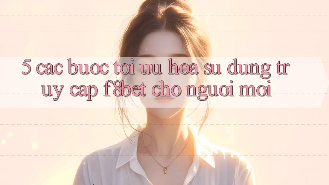 5. Các bước Tối Ưu Hóa Sử dụng Truy Cập F8bet Cho Người Mới
