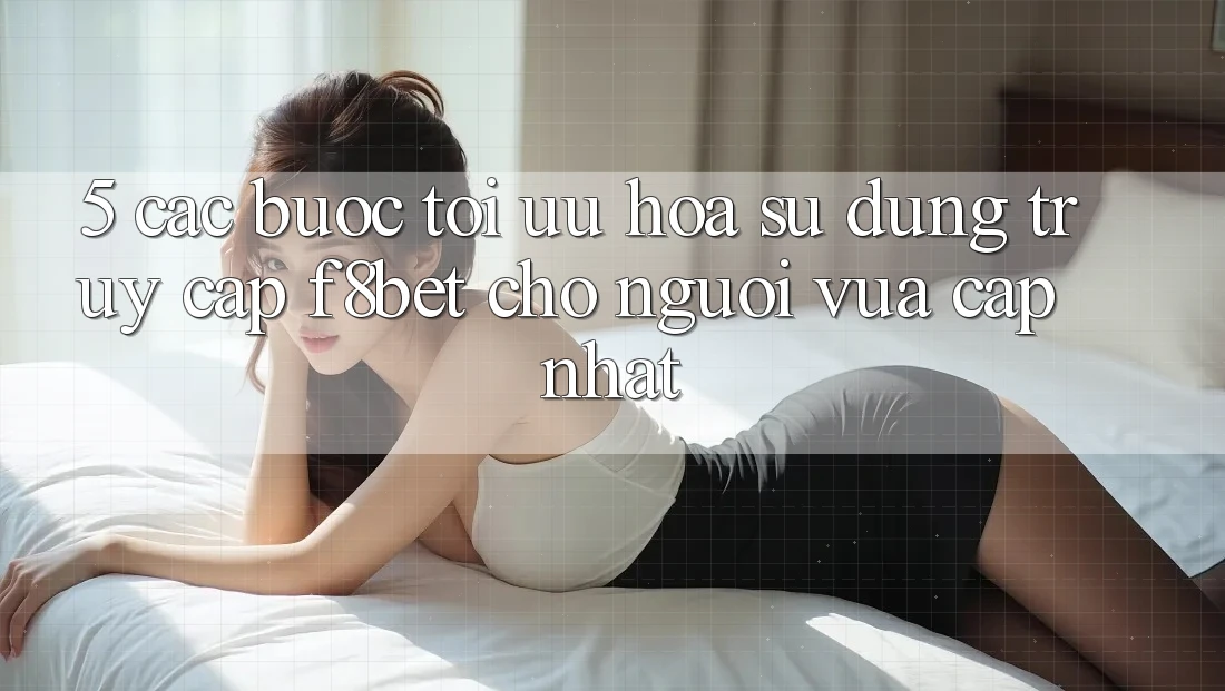 5. Các bước Tối Ưu Hóa Sử dụng Truy Cập F8bet Cho Người Vừa cập nhật