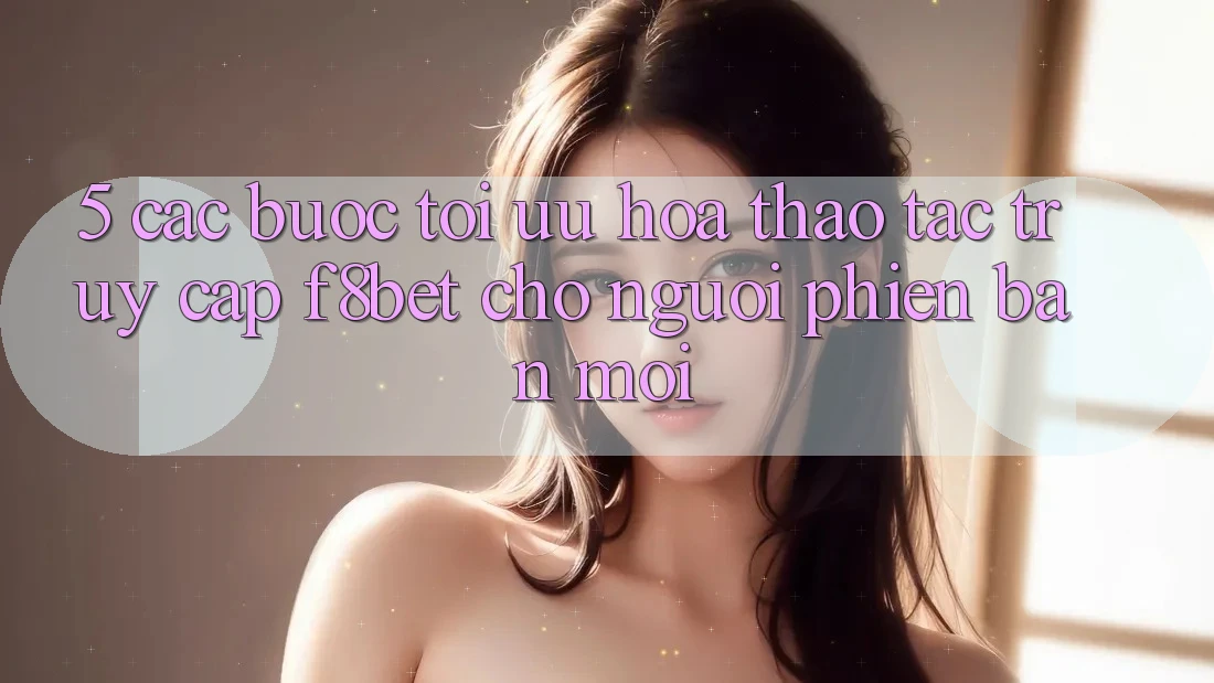 5. Các bước Tối Ưu Hóa Thao tác Truy Cập F8bet Cho Người Phiên bản mới