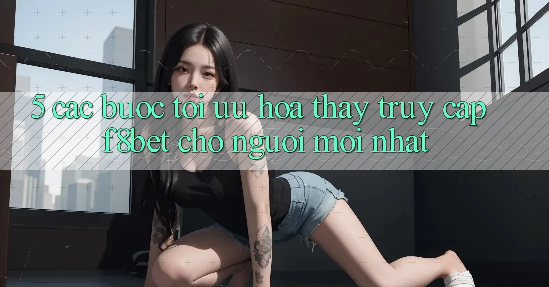 5. Các bước Tối Ưu Hóa Thấy Truy Cập F8bet Cho Người Mới nhất 5. Các bước Tối Ưu Hóa Thấy Truy Cập F8bet Cho Người Mới nhất