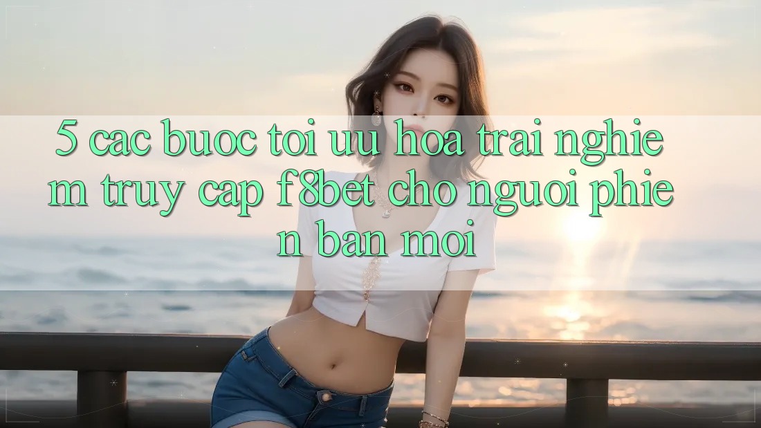 5. Các bước Tối Ưu Hóa Trải Nghiệm Truy Cập F8bet Cho Người Phiên bản mới