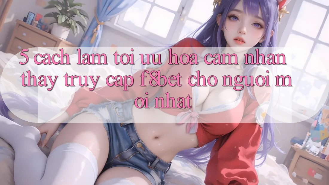 5. Cách làm Tối Ưu Hóa Cảm nhận thấy Truy Cập F8bet Cho Người Mới nhất