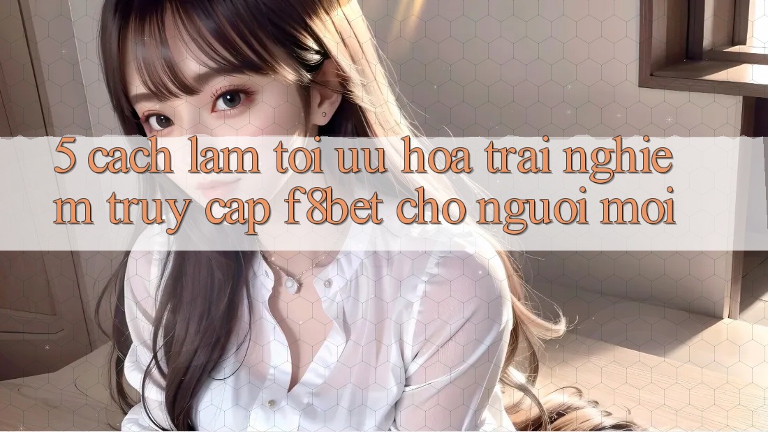 5. Cách làm Tối Ưu Hóa Trải Nghiệm Truy Cập F8bet Cho Người Mới