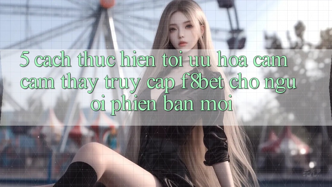 5. Cách thực hiện Tối Ưu Hóa Cảm cảm thấy Truy Cập F8bet Cho Người Phiên bản mới