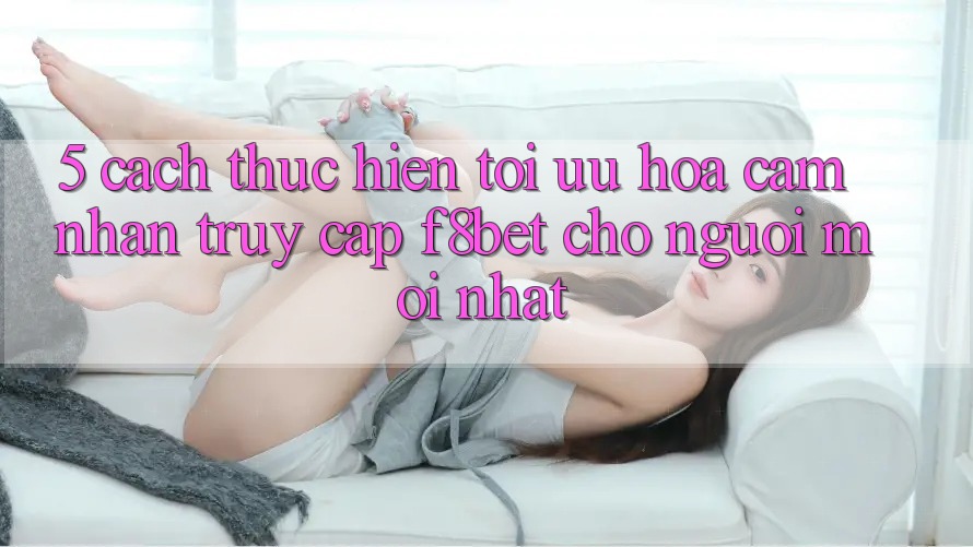 5. Cách thực hiện Tối Ưu Hóa Cảm nhận Truy Cập F8bet Cho Người Mới nhất
