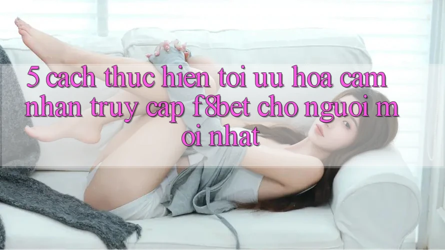 5. Cách thực hiện Tối Ưu Hóa Cảm nhận Truy Cập F8bet Cho Người Mới nhất