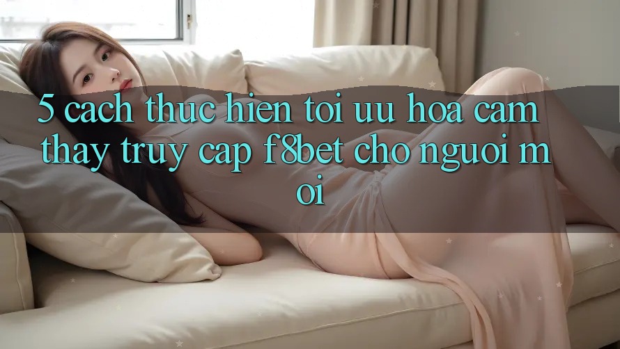5. Cách thực hiện Tối Ưu Hóa Cảm thấy Truy Cập F8bet Cho Người Mới