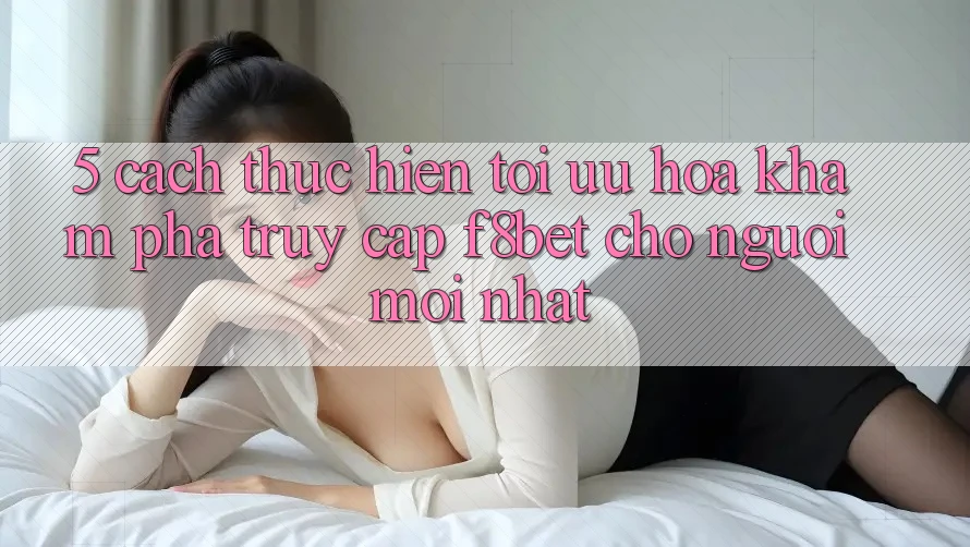 5. Cách thực hiện Tối Ưu Hóa Khám phá Truy Cập F8bet Cho Người Mới nhất