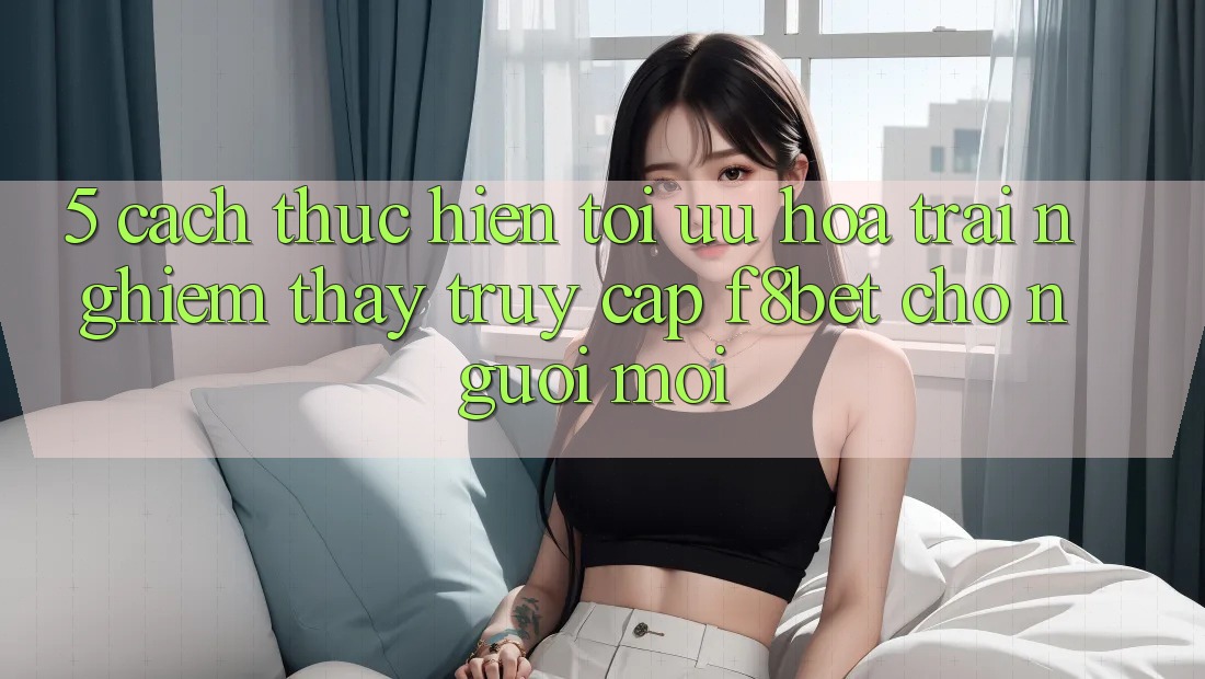 5. Cách thực hiện Tối Ưu Hóa Trải nghiệm thấy Truy Cập F8bet Cho Người Mới