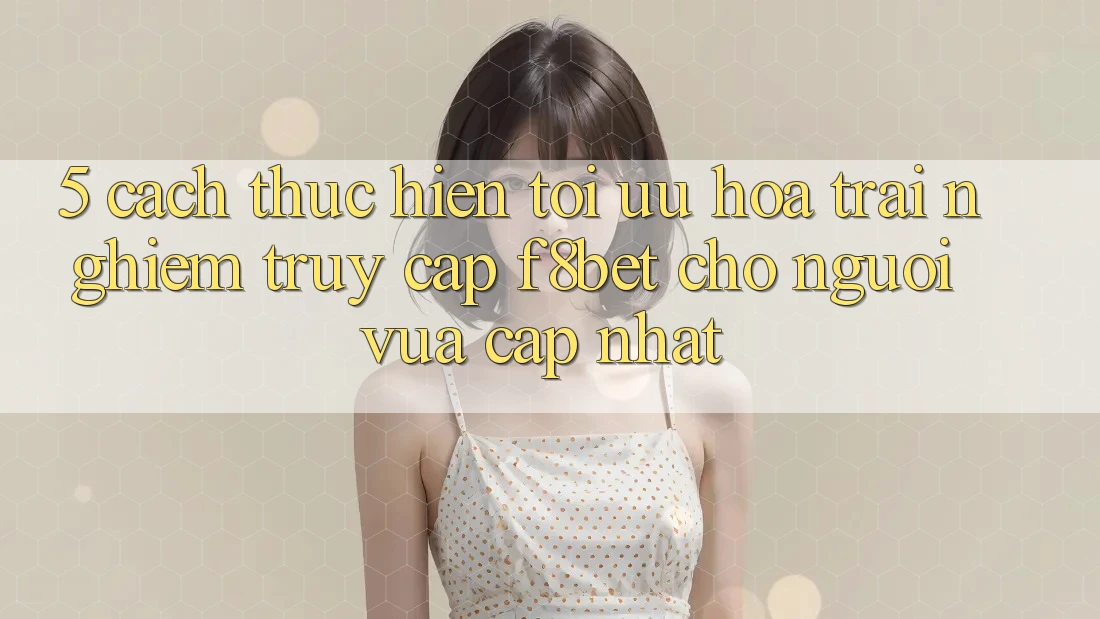 5. Cách thực hiện Tối Ưu Hóa Trải Nghiệm Truy Cập F8bet Cho Người Vừa cập nhật