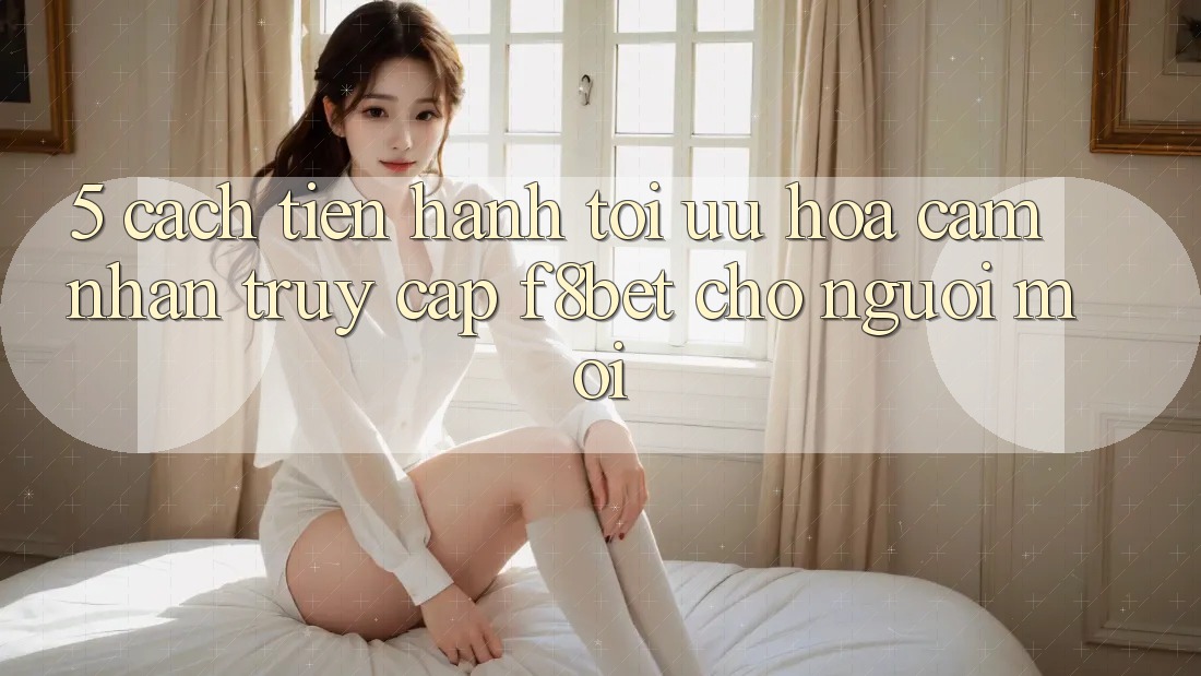 5. Cách tiến hành Tối Ưu Hóa Cảm nhận Truy Cập F8bet Cho Người Mới