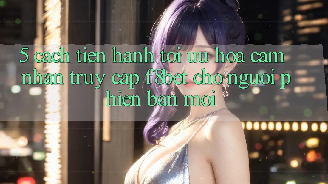 5. Cách tiến hành Tối Ưu Hóa Cảm nhận Truy Cập F8bet Cho Người Phiên bản mới
