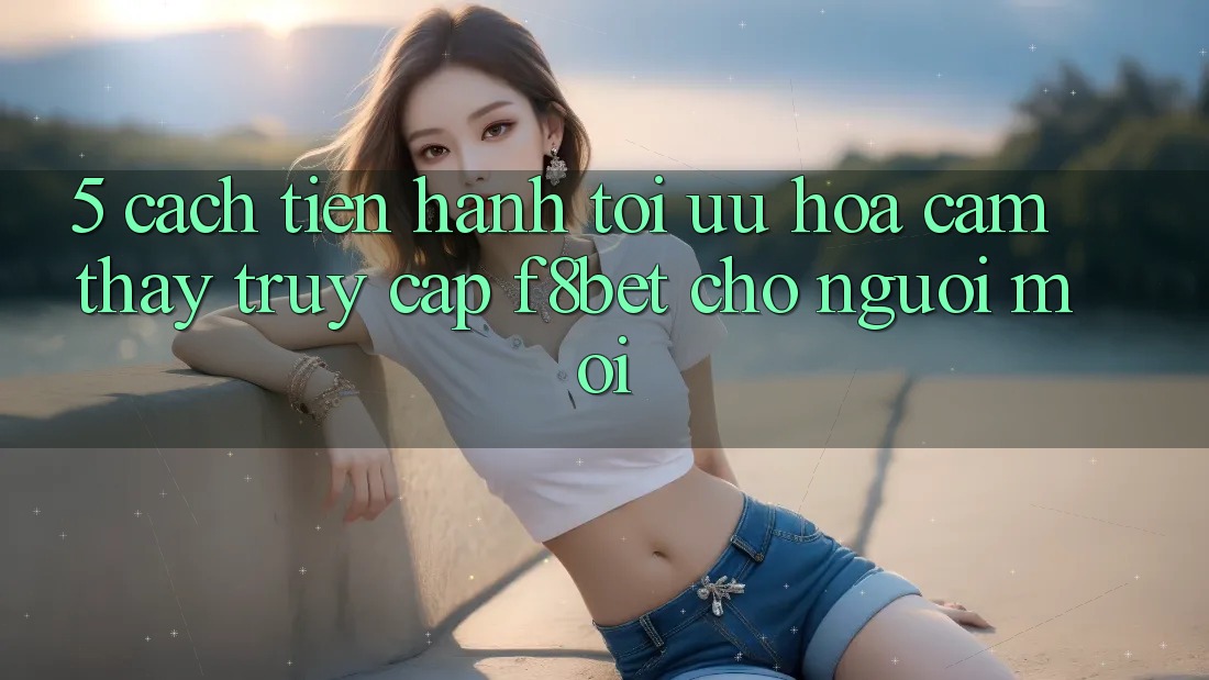 5. Cách tiến hành Tối Ưu Hóa Cảm thấy Truy Cập F8bet Cho Người Mới
