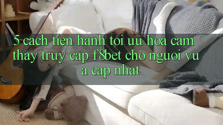 5. Cách tiến hành Tối Ưu Hóa Cảm thấy Truy Cập F8bet Cho Người Vừa cập nhật