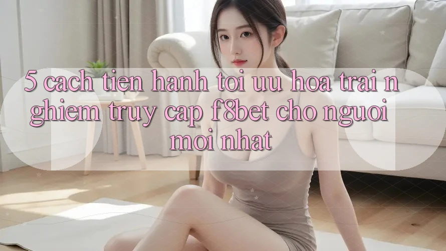 5. Cách tiến hành Tối Ưu Hóa Trải nghiệm Truy Cập F8bet Cho Người Mới nhất