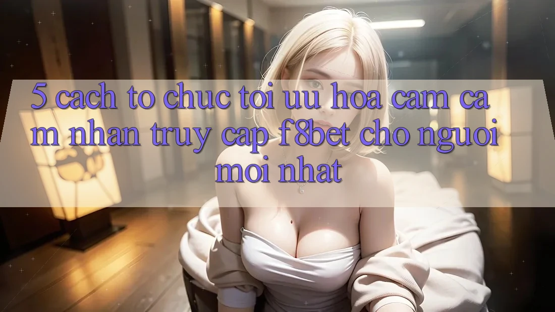 5. Cách tổ chức Tối Ưu Hóa Cảm cảm nhận Truy Cập F8bet Cho Người Mới nhất
