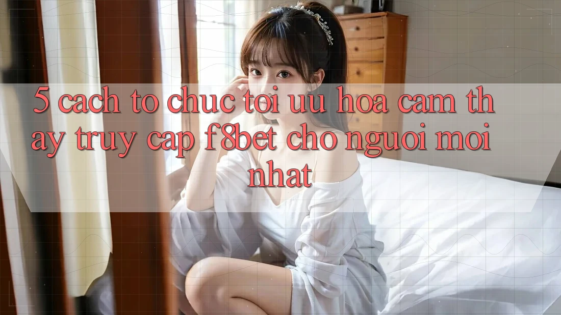 5. Cách tổ chức Tối Ưu Hóa Cảm thấy Truy Cập F8bet Cho Người Mới nhất