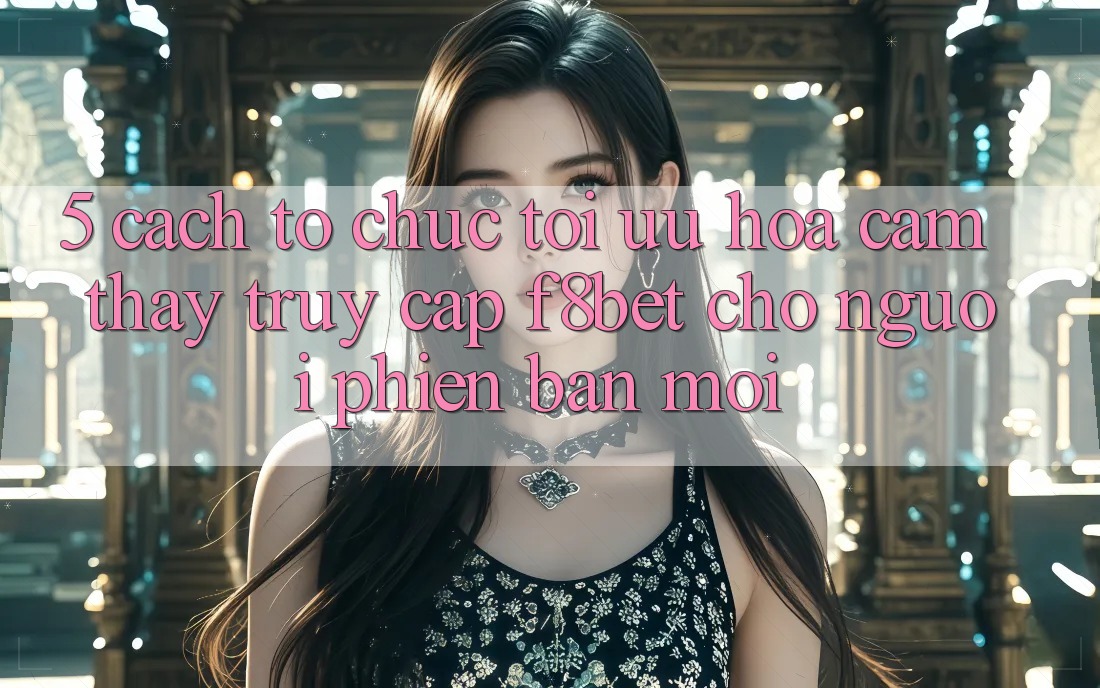 5. Cách tổ chức Tối Ưu Hóa Cảm thấy Truy Cập F8bet Cho Người Phiên bản mới