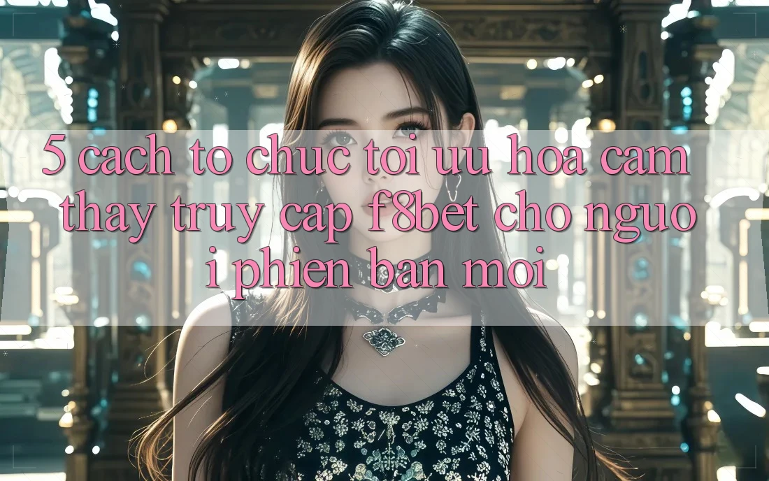 5. Cách tổ chức Tối Ưu Hóa Cảm thấy Truy Cập F8bet Cho Người Phiên bản mới 5. Cách tổ chức Tối Ưu Hóa Cảm thấy Truy Cập F8bet Cho Người Phiên bản mới