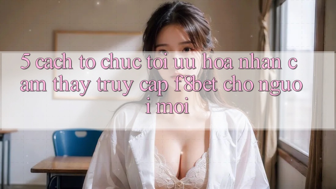 5. Cách tổ chức Tối Ưu Hóa Nhận cảm thấy Truy Cập F8bet Cho Người Mới