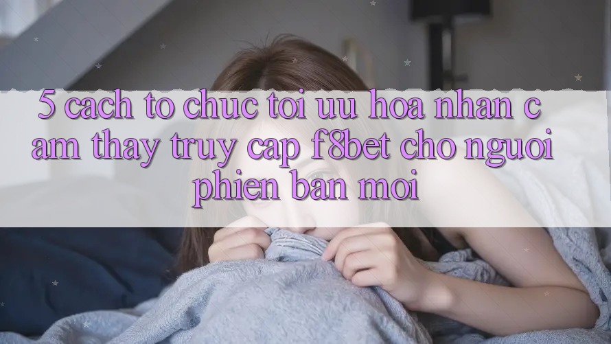 5. Cách tổ chức Tối Ưu Hóa Nhận cảm thấy Truy Cập F8bet Cho Người Phiên bản mới